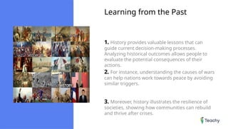 Learning from the Past
1. History provides valuable lessons that can
guide current decision-making processes.
Analyzing historical outcomes allows people to
evaluate the potential consequences of their
actions.
2. For instance, understanding the causes of wars
can help nations work towards peace by avoiding
similar triggers.
3. Moreover, history illustrates the resilience of
societies, showing how communities can rebuild
and thrive after crises.
 