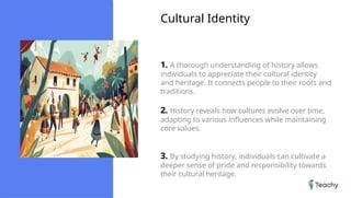 Cultural Identity
1. A thorough understanding of history allows
individuals to appreciate their cultural identity
and heritage. It connects people to their roots and
traditions.
2. History reveals how cultures evolve over time,
adapting to various influences while maintaining
core values.
3. By studying history, individuals can cultivate a
deeper sense of pride and responsibility towards
their cultural heritage.
 