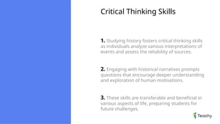 Critical Thinking Skills
1. Studying history fosters critical thinking skills
as individuals analyze various interpretations of
events and assess the reliability of sources.
2. Engaging with historical narratives prompts
questions that encourage deeper understanding
and exploration of human motivations.
3. These skills are transferable and beneficial in
various aspects of life, preparing students for
future challenges.
 