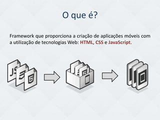 O que é?
Framework que proporciona a criação de aplicações móveis com
a utilização de tecnologias Web: HTML, CSS e JavaScript.
 