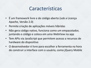 Características
• É um framework livre e de código aberto (sob a Licença
  Apache, Versão 2.0)
• Permite criação de aplicações móveis híbridas
• Não gera código nativo, funciona como um empacotador,
  juntando o código e coloca em uma WebView na app
• Tem APIs via JavaScript que permitem acesso a recursos de
  hardware do dispositivo
• O desenvolvedor é livre para escolher a ferramenta na hora
  de construir a interface com o usuário, como jQuery Mobile
 