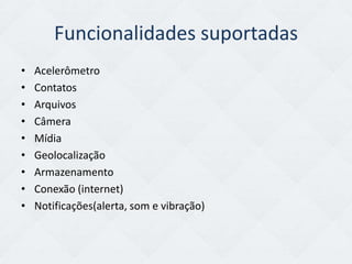 Funcionalidades suportadas
•   Acelerômetro
•   Contatos
•   Arquivos
•   Câmera
•   Mídia
•   Geolocalização
•   Armazenamento
•   Conexão (internet)
•   Notificações(alerta, som e vibração)
 