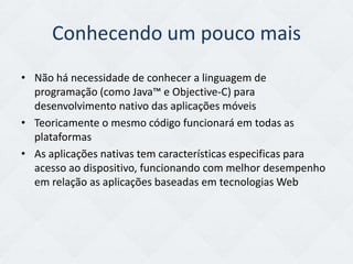 Conhecendo um pouco mais
• Não há necessidade de conhecer a linguagem de
  programação (como Java™ e Objective-C) para
  desenvolvimento nativo das aplicações móveis
• Teoricamente o mesmo código funcionará em todas as
  plataformas
• As aplicações nativas tem características especificas para
  acesso ao dispositivo, funcionando com melhor desempenho
  em relação as aplicações baseadas em tecnologias Web
 