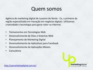 Quem somos
 Agência de marketing digital de Juazeiro do Norte - Ce, a primeira da
 região especializada em inovação em negócios digitais. Utilizamos
 criatividade e tecnologia para gerar valor na internet.

 •   Treinamentos em Tecnologias Web
 •   Desenvolvimento de Sites e Sistemas Web
 •   Planejamento de Marketing Digital
 •   Desenvolvimento de Aplicativos para Facebook
 •   Desenvolvimento de Aplicações Móveis
 •   Consultoria




http://upmarketingdigital.com.br/
 