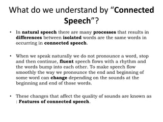 What do we understand by “Connected
Speech”?
• In natural speech there are many processes that results in
differences between isolated words are the same words in
occurring in connected speech.
• When we speak naturally we do not pronounce a word, stop
and then continue, fluent speech flows with a rhythm and
the words bump into each other. To make speech flow
smoothly the way we pronounce the end and beginning of
some word can change depending on the sounds at the
beginning and end of those words.
• These changes that affect the quality of sounds are known as
: Features of connected speech.
 