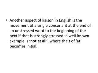• Another aspect of liaison in English is the
movement of a single consonant at the end of
an unstressed word to the beginning of the
next if that is strongly stressed: a well-known
example is ‘not at all’, where the t of ‘at’
becomes initial.
 