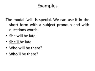 Examples
The modal 'will' is special. We can use it in the
short form with a subject pronoun and with
questions words.
• She will be late.
• She'll be late.
• Who will be there?
• Who'll be there?
 