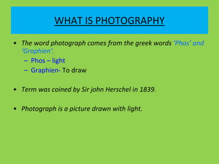 WHAT IS PHOTOGRAPHY
• The word photograph comes from the greek words ‘Phos’ and
‘Graphien’.
– Phos – light
– Graphien- To draw
• Term was coined by Sir john Herschel in 1839.
• Photograph is a picture drawn with light.
 