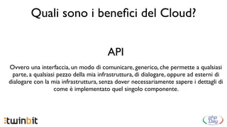 Quali sono i beneﬁci del Cloud?


                                       API
Ovvero una interfaccia, un modo di comunicare, generico, che permette a qualsiasi
 parte, a qualsiasi pezzo della mia infrastruttura, di dialogare, oppure ad esterni di
dialogare con la mia infrastruttura, senza dover necessariamente sapere i dettagli di
                  come è implementato quel singolo componente.
 