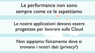 Le performance non sono
 sempre come ce le aspettiamo

Le nostre applicazioni devono essere
 progettate per lavorare sulla Cloud

 Non sappiamo ﬁsicamente dove si
  trovano i nostri dati (privacy?)
 