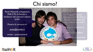 Chi siamo?
 Paolo Mainardi, sviluppatore
    PHP, CTO di Twinbit e                          Stefano Mainardi,
fondatore del network italiano                sviluppatore PHP, CEO di
            ILDN                               Twinbit e fondatore del
                                               network italiano ILDN
    Piacere di conoscervi!
                                               Piacere di conoscervi!
      paolo@twinbit.it
                                                 stefano@twinbit.it
   twitter : paolomainardi
                                              twitter : stefanomainardi
 