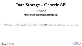 Data Storage - Generic API
                                                     Storage API
                                   http://drupal.org/project/storage_api


•                            Pluggable architecture - it can be extended to work with any CDN.
•   Redundancy - it can be conﬁgured to store your ﬁles in multiple CDNs and instantaneously change which one is serving.
 
