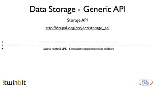 Data Storage - Generic API
                                                     Storage API
                                   http://drupal.org/project/storage_api


•                            Pluggable architecture - it can be extended to work with any CDN.
•   Redundancy - it can be conﬁgured to store your ﬁles in multiple CDNs and instantaneously change which one is serving.
•                               Access control API, Containers implemented as modules
 
