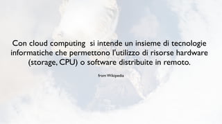 Con cloud computing si intende un insieme di tecnologie
informatiche che permettono l'utilizzo di risorse hardware
     (storage, CPU) o software distribuite in remoto.
                         from Wikipedia
 