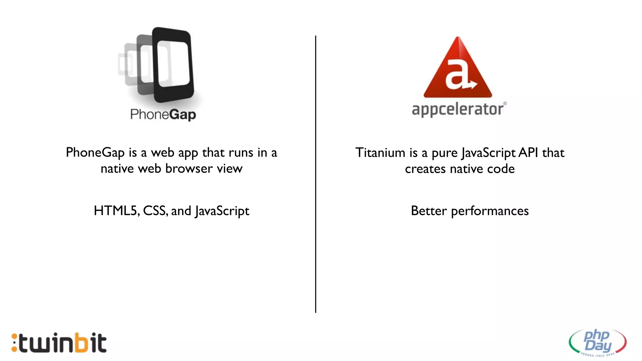 PhoneGap is a web app that runs in a   Titanium is a pure JavaScript API that
     native web browser view                   creates native code


    HTML5, CSS, and JavaScript                   Better performances
 