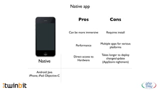 Native app

                                  Pros                     Cons

                            Can be more immersive       Requires install


                                                    Multiple apps for various
                                Performance
                                                            platforms

                                                     Takes longer to deploy
                               Direct access to
                                                        changes/update
       Native                     Hardware
                                                     (AppStore nightmare)


     Android: Java
iPhone, iPad: Objective-C
 