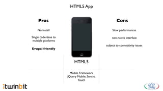 HTML5 App


     Pros                                             Cons

    No install                                     Slow performances

Single code-base to                               non-native interface
 multiple platforms
                                              subject to connectivity issues
Drupal friendly



                           HTML5

                        Mobile Framework
                      jQuery Mobile, Sencha
                              Touch
 