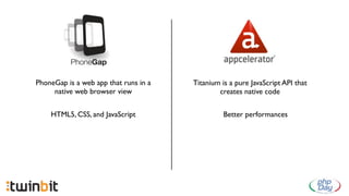 PhoneGap is a web app that runs in a   Titanium is a pure JavaScript API that
     native web browser view                   creates native code


    HTML5, CSS, and JavaScript                   Better performances
 