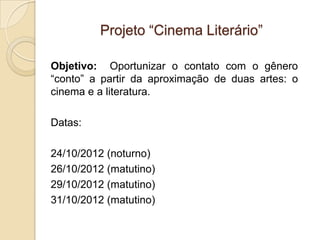 Projeto “Cinema Literário”

Objetivo: Oportunizar o contato com o gênero
“conto” a partir da aproximação de duas artes: o
cinema e a literatura.

Datas:

24/10/2012 (noturno)
26/10/2012 (matutino)
29/10/2012 (matutino)
31/10/2012 (matutino)
 