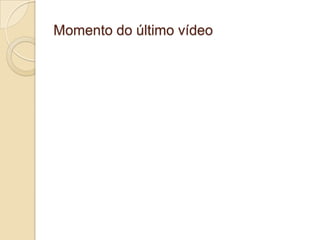 Momento do último vídeo
 