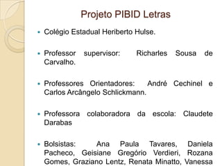 Projeto PIBID Letras
   Colégio Estadual Heriberto Hulse.

   Professor   supervisor:    Richarles   Sousa   de
    Carvalho.

   Professores Orientadores:     André Cechinel e
    Carlos Arcângelo Schlickmann.

   Professora colaboradora da escola: Claudete
    Darabas

   Bolsistas:   Ana Paula Tavares, Daniela
    Pacheco, Geisiane Gregório Verdieri, Rozana
    Gomes, Graziano Lentz, Renata Minatto, Vanessa
 