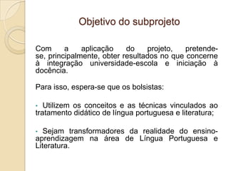 Objetivo do subprojeto

Com      a    aplicação    do    projeto,   pretende-
se, principalmente, obter resultados no que concerne
à integração universidade-escola e iniciação à
docência.

Para isso, espera-se que os bolsistas:

•  Utilizem os conceitos e as técnicas vinculados ao
tratamento didático de língua portuguesa e literatura;

•  Sejam transformadores da realidade do ensino-
aprendizagem na área de Língua Portuguesa e
Literatura.
 