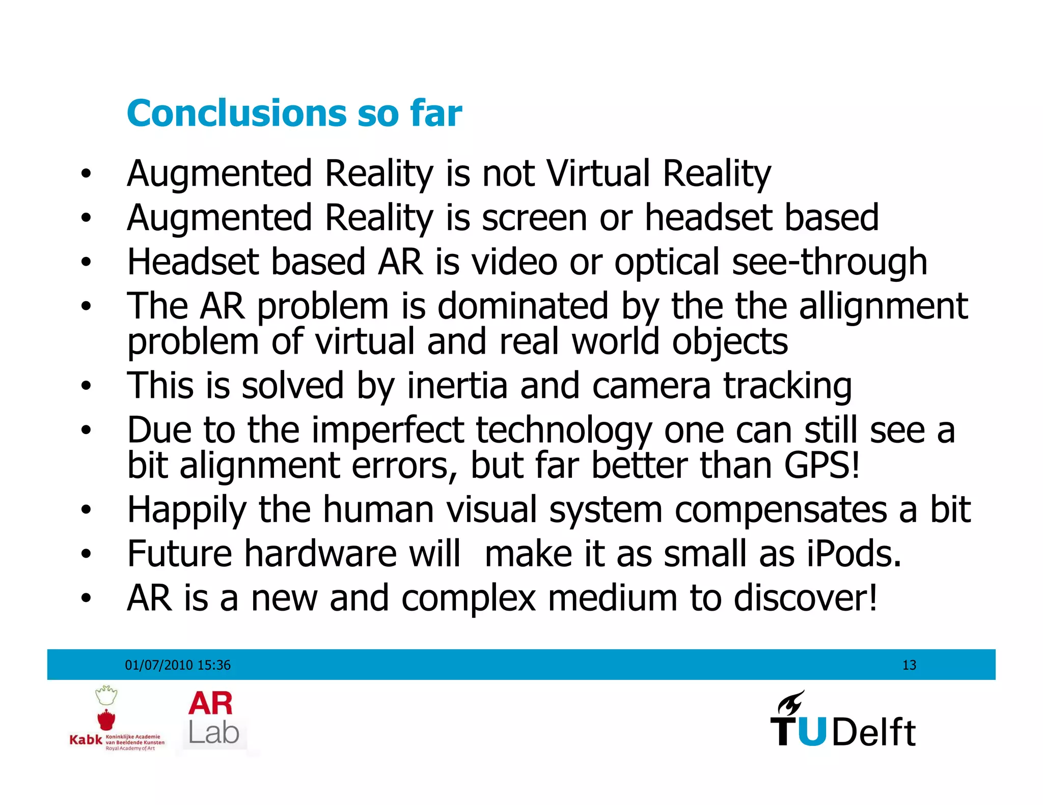 Conclusions so far
•   Augmented Reality is not Virtual Reality
•   Augmented Reality is screen or headset based
•   Headset based AR is video or optical see-through
•   The AR problem is dominated by the the allignment
    problem of virtual and real world objects
•   This is solved by inertia and camera tracking
•   Due to the imperfect technology one can still see a
    bit alignment errors, but far better than GPS!
•   Happily the human visual system compensates a bit
•   Future hardware will make it as small as iPods.
•   AR is a new and complex medium to discover!
    01/07/2010 15:36                              13
 