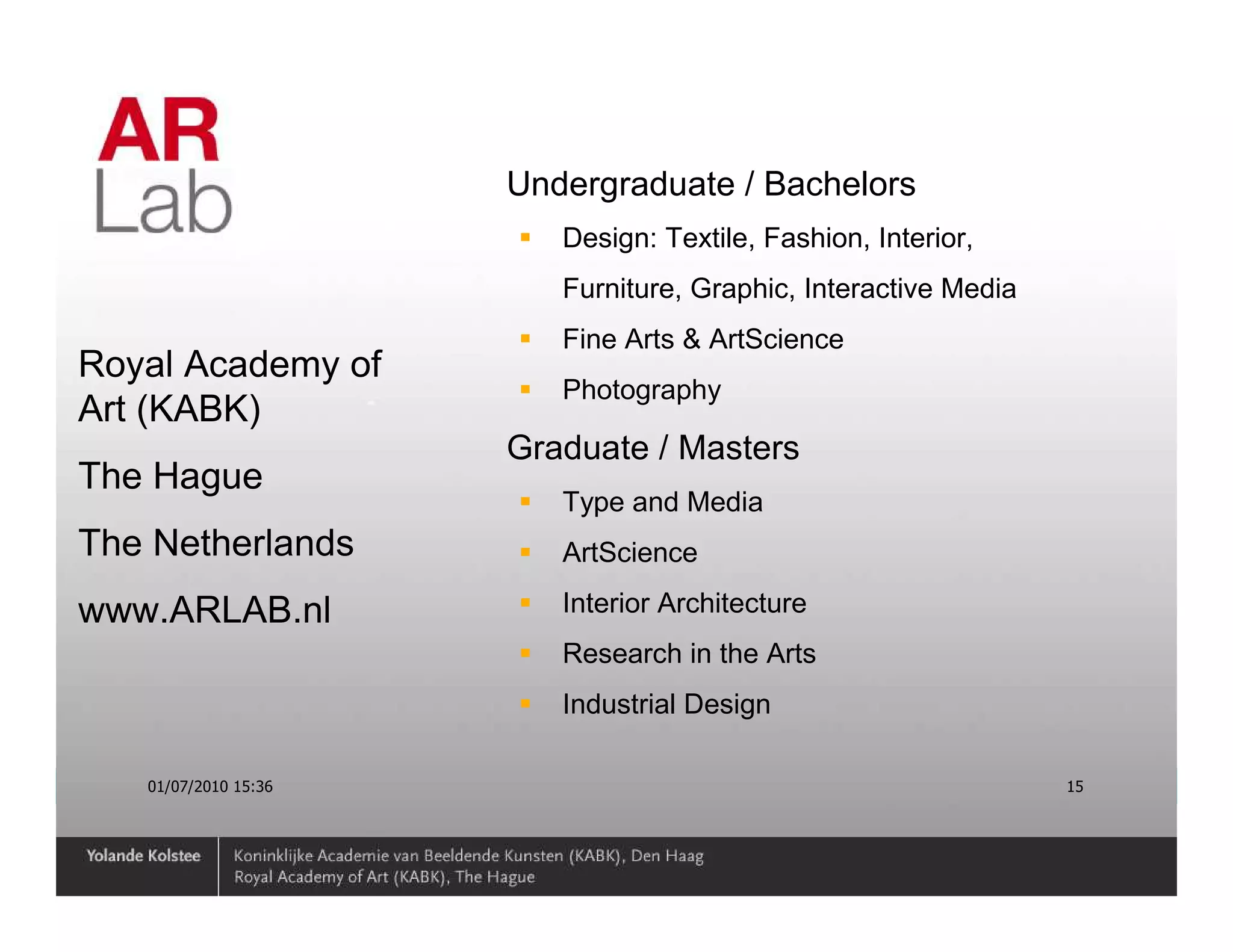 Undergraduate / Bachelors
                         Design: Textile, Fashion, Interior,
                         Furniture, Graphic, Interactive Media
                         Fine Arts & ArtScience
Royal Academy of
                         Photography
Art (KABK)
                      Graduate / Masters
The Hague
                         Type and Media
The Netherlands          ArtScience

www.ARLAB.nl             Interior Architecture
                         Research in the Arts
                         Industrial Design

   01/07/2010 15:36                                              15
 