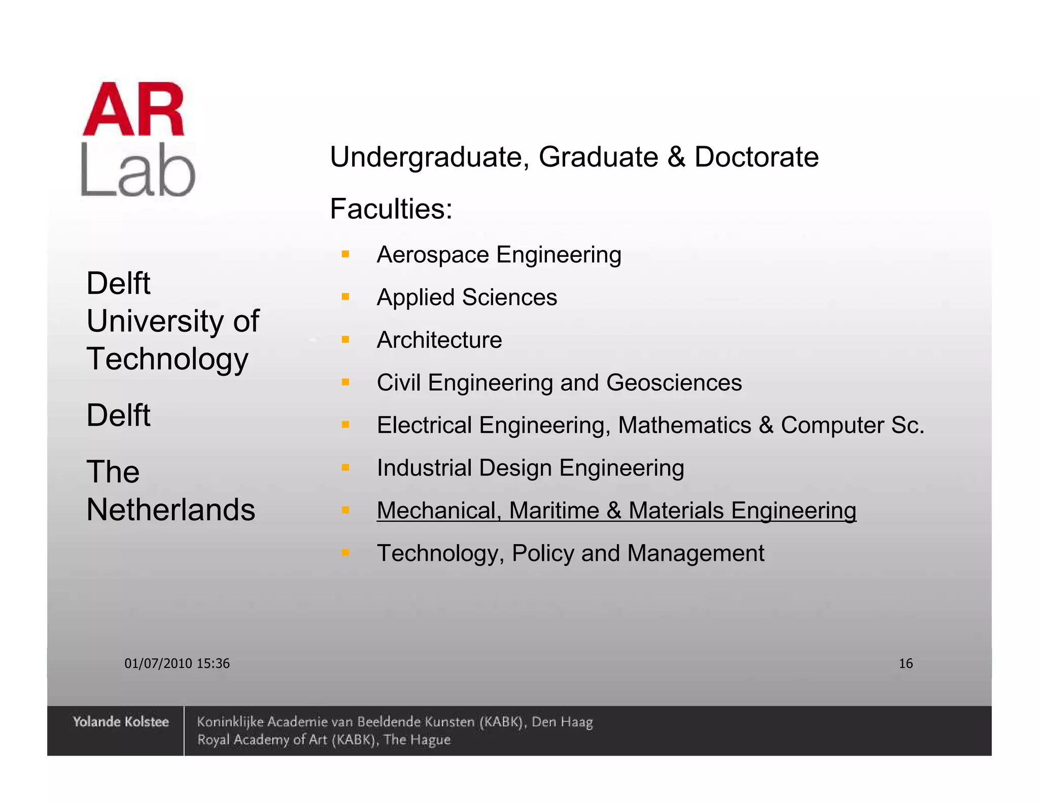 Undergraduate, Graduate & Doctorate
                     Faculties:
                        Aerospace Engineering
Delft                   Applied Sciences
University of
                        Architecture
Technology
                        Civil Engineering and Geosciences
Delft                   Electrical Engineering, Mathematics & Computer Sc.

The                     Industrial Design Engineering
Netherlands             Mechanical, Maritime & Materials Engineering
                        Technology, Policy and Management



  01/07/2010 15:36                                                     16
 