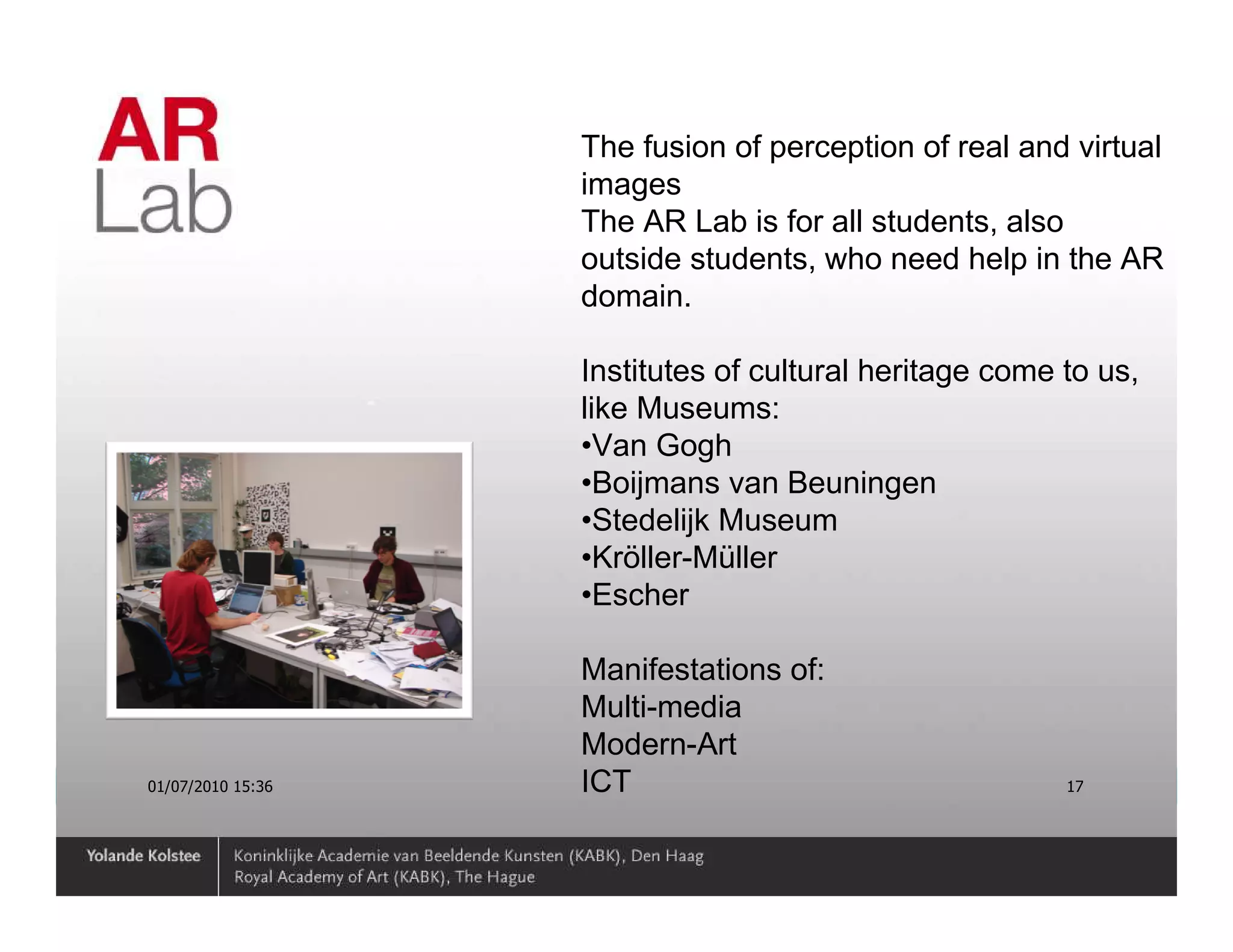 The fusion of perception of real and virtual
                   images
                   The AR Lab is for all students, also
                   outside students, who need help in the AR
                   domain.

                   Institutes of cultural heritage come to us,
                   like Museums:
                   •Van Gogh
                   •Boijmans van Beuningen
                   •Stedelijk Museum
                   •Kröller-Müller
                   •Escher

                   Manifestations of:
                   Multi-media
                   Modern-Art
01/07/2010 15:36   ICT                                  17
 