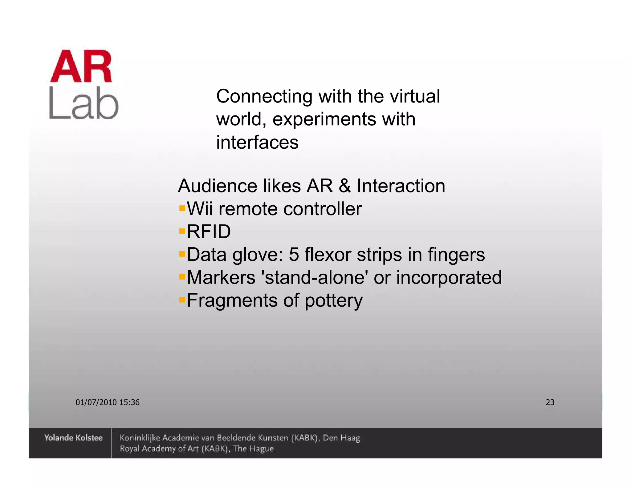 Connecting with the virtual
                       world, experiments with
                       interfaces

                   Audience likes AR & Interaction
                    Wii remote controller
                    RFID
                    Data glove: 5 flexor strips in fingers
                    Markers 'stand-alone' or incorporated
                    Fragments of pottery




01/07/2010 15:36                                             23
 