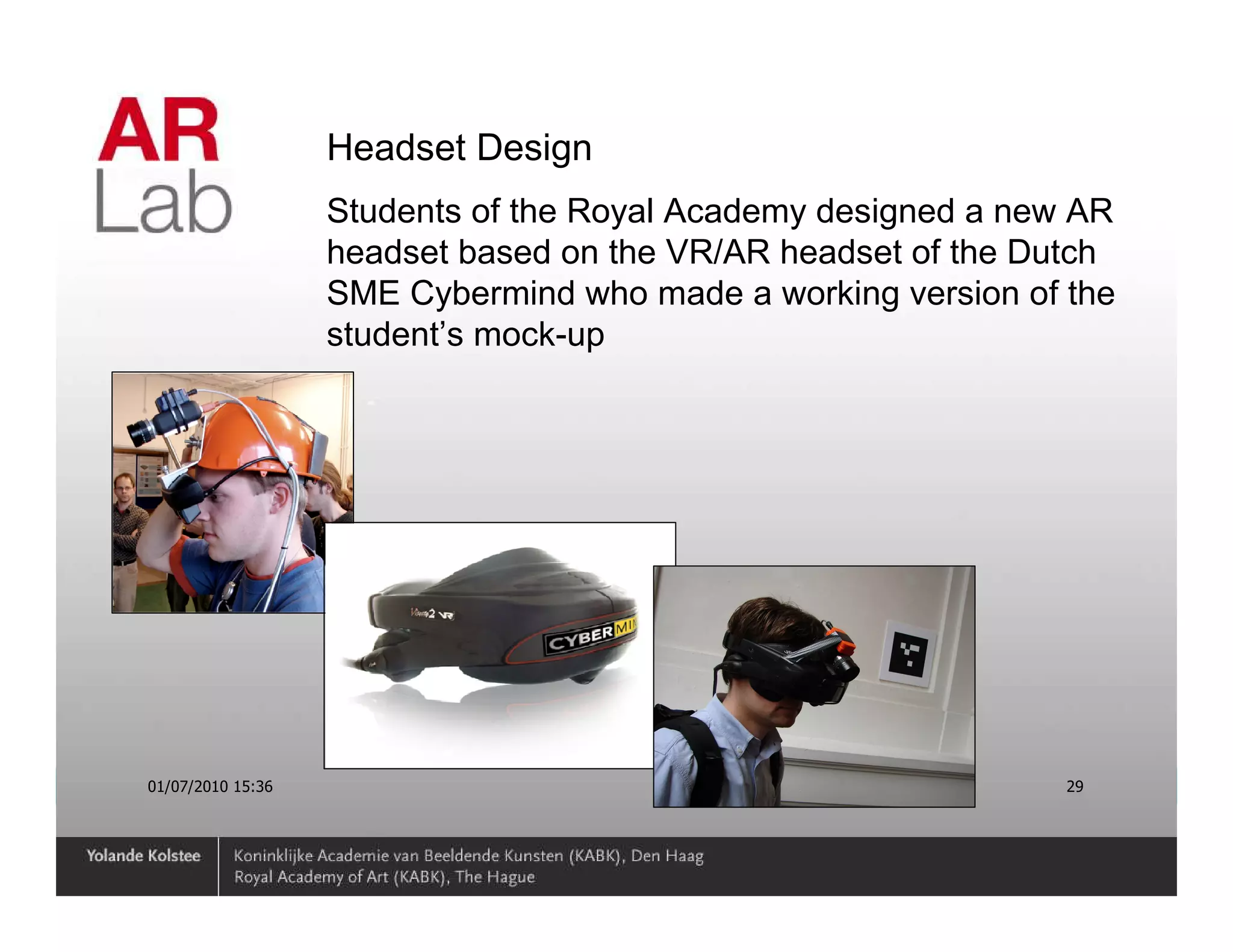 Headset Design
                   Students of the Royal Academy designed a new AR
                   headset based on the VR/AR headset of the Dutch
                   SME Cybermind who made a working version of the
                   student’s mock-up




01/07/2010 15:36                                               29
 