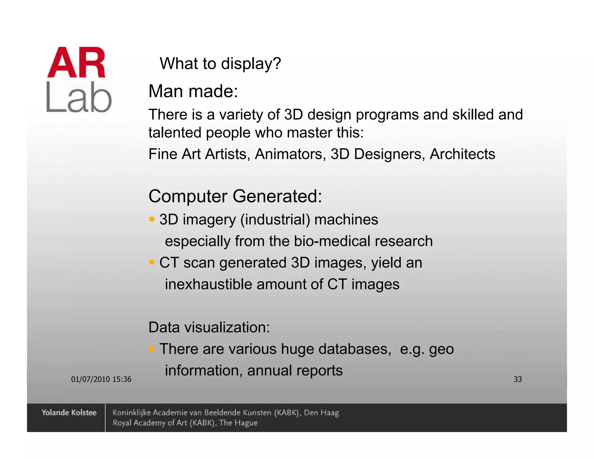 What to display?
                   Man made:
                   There is a variety of 3D design programs and skilled and
                   talented people who master this:
                   Fine Art Artists, Animators, 3D Designers, Architects

                   Computer Generated:
                    3D imagery (industrial) machines
                     especially from the bio-medical research
                    CT scan generated 3D images, yield an
                     inexhaustible amount of CT images

                   Data visualization:
                    There are various huge databases, e.g. geo
01/07/2010 15:36
                     information, annual reports                         33
 