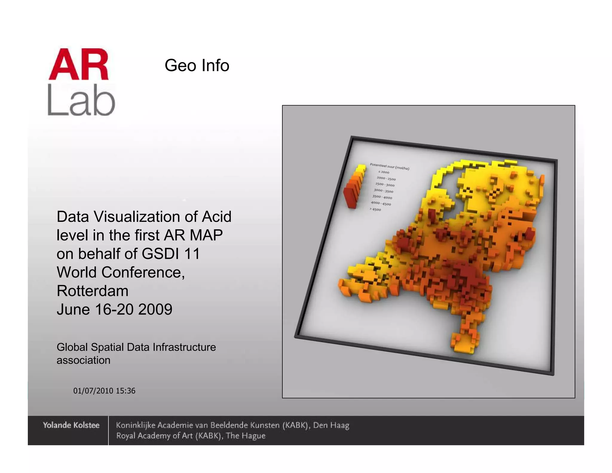 Geo Info




Data Visualization of Acid
level in the first AR MAP
on behalf of GSDI 11
World Conference,
Rotterdam
June 16-20 2009

Global Spatial Data Infrastructure
association

   01/07/2010 15:36                  35
 
