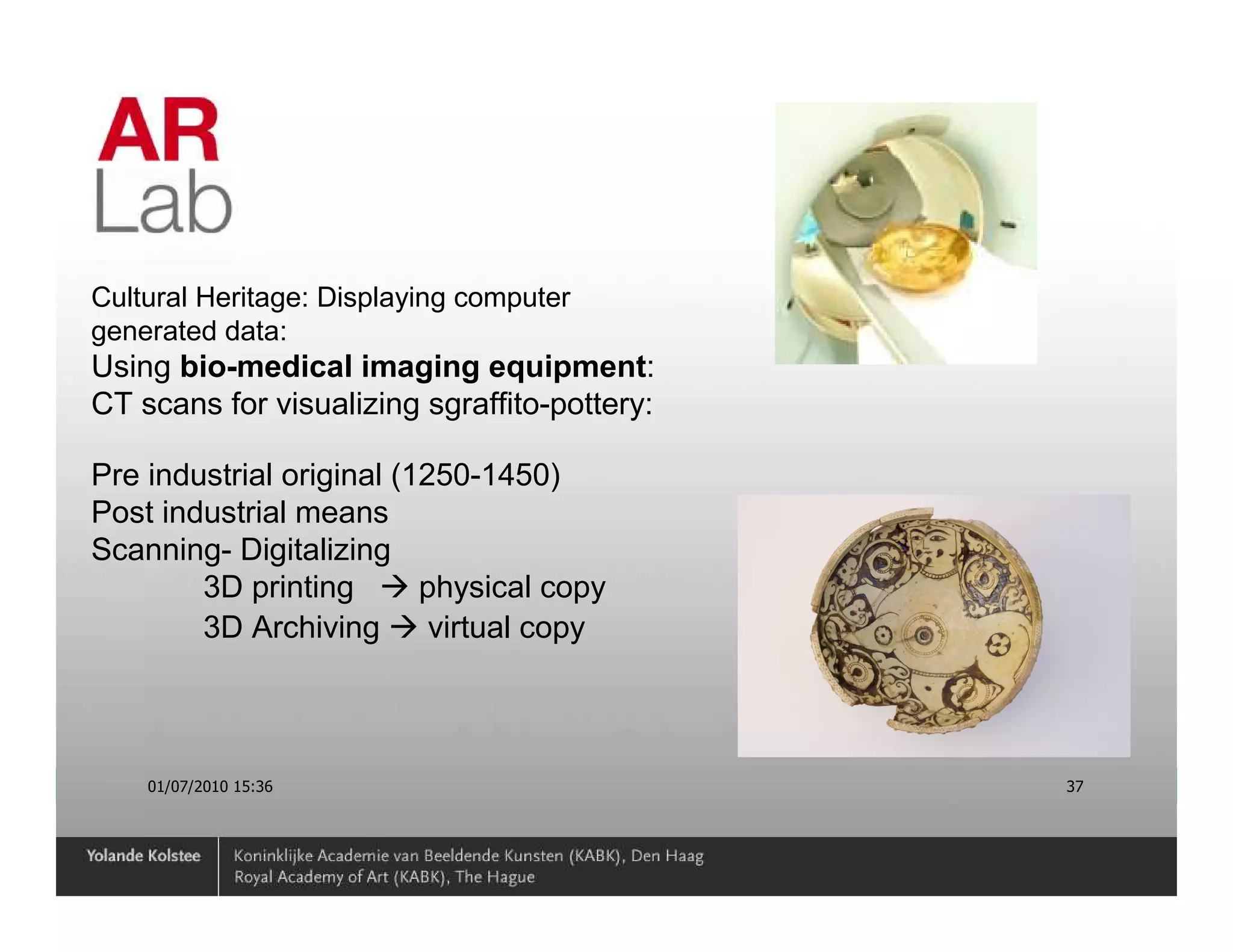Cultural Heritage: Displaying computer
generated data:
Using bio-medical imaging equipment:
CT scans for visualizing sgraffito-pottery:

Pre industrial original (1250-1450)
Post industrial means
Scanning- Digitalizing
        3D printing       physical copy
        3D Archiving       virtual copy



    01/07/2010 15:36                          37
 