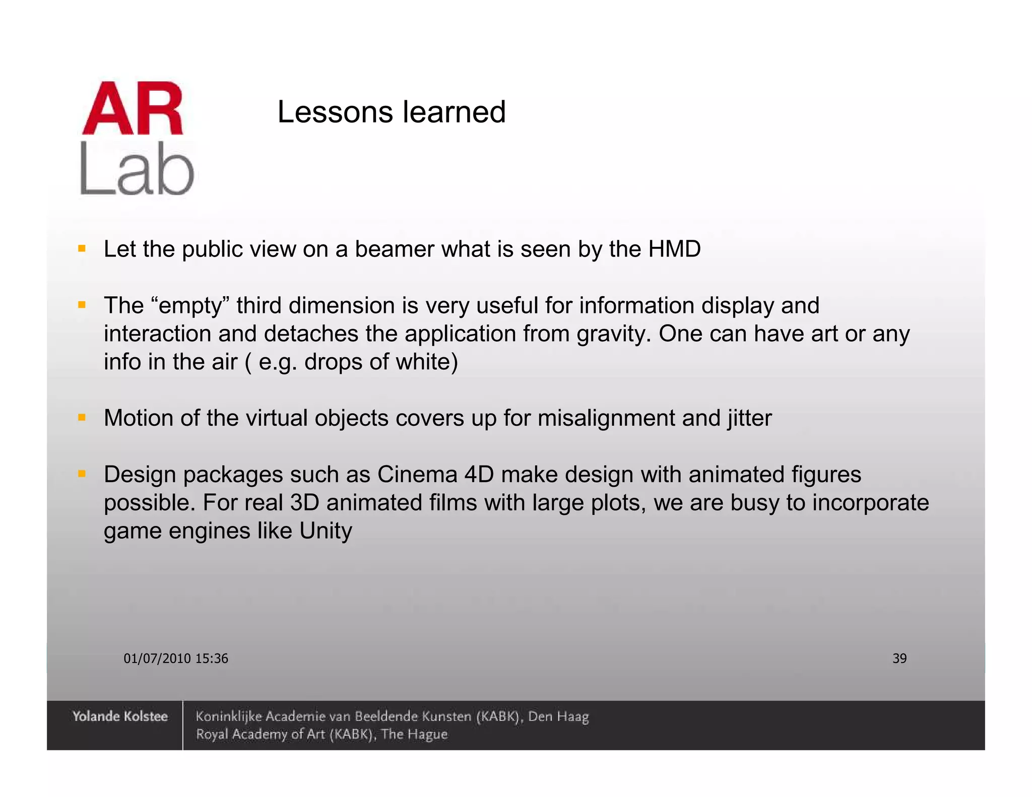 Lessons learned



Let the public view on a beamer what is seen by the HMD

The “empty” third dimension is very useful for information display and
interaction and detaches the application from gravity. One can have art or any
info in the air ( e.g. drops of white)

Motion of the virtual objects covers up for misalignment and jitter

Design packages such as Cinema 4D make design with animated figures
possible. For real 3D animated films with large plots, we are busy to incorporate
game engines like Unity




  01/07/2010 15:36                                                           39
 