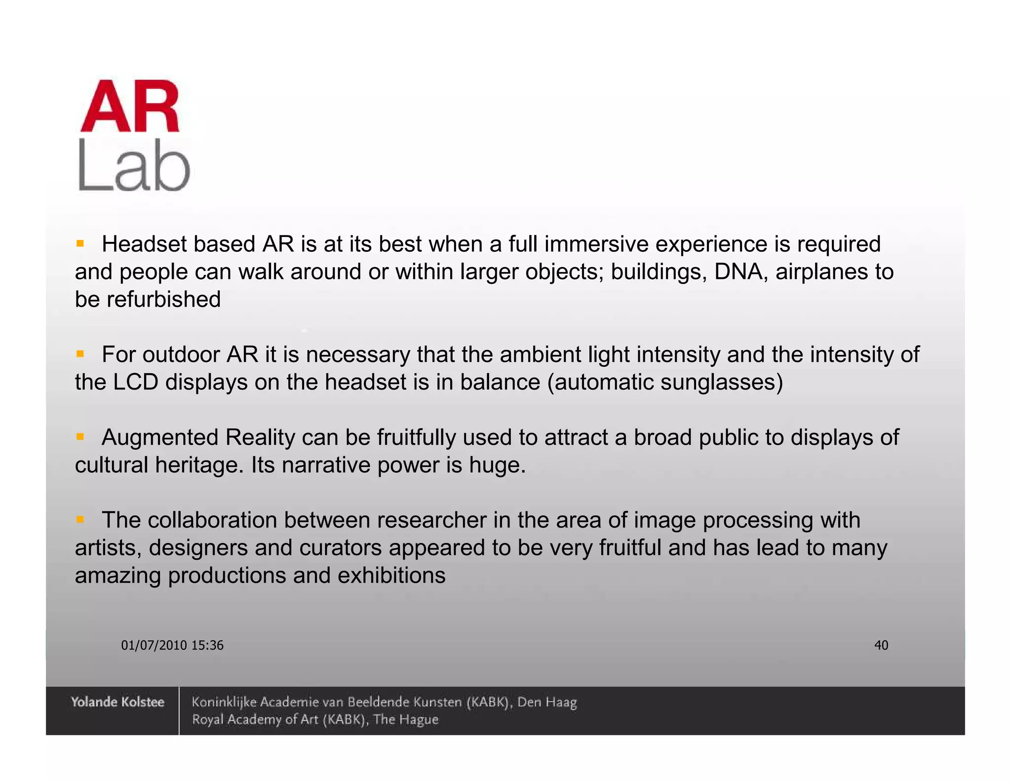 Headset based AR is at its best when a full immersive experience is required
and people can walk around or within larger objects; buildings, DNA, airplanes to
be refurbished

   For outdoor AR it is necessary that the ambient light intensity and the intensity of
the LCD displays on the headset is in balance (automatic sunglasses)

   Augmented Reality can be fruitfully used to attract a broad public to displays of
cultural heritage. Its narrative power is huge.

   The collaboration between researcher in the area of image processing with
artists, designers and curators appeared to be very fruitful and has lead to many
amazing productions and exhibitions

    01/07/2010 15:36                                                              40
 