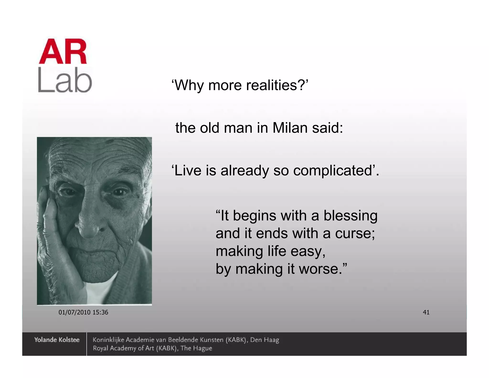 ‘Why more realities?’

                   the old man in Milan said:

                   ‘Live is already so complicated’.


                          “It begins with a blessing
                          and it ends with a curse;
                          making life easy,
                          by making it worse.”

01/07/2010 15:36                                       41
 