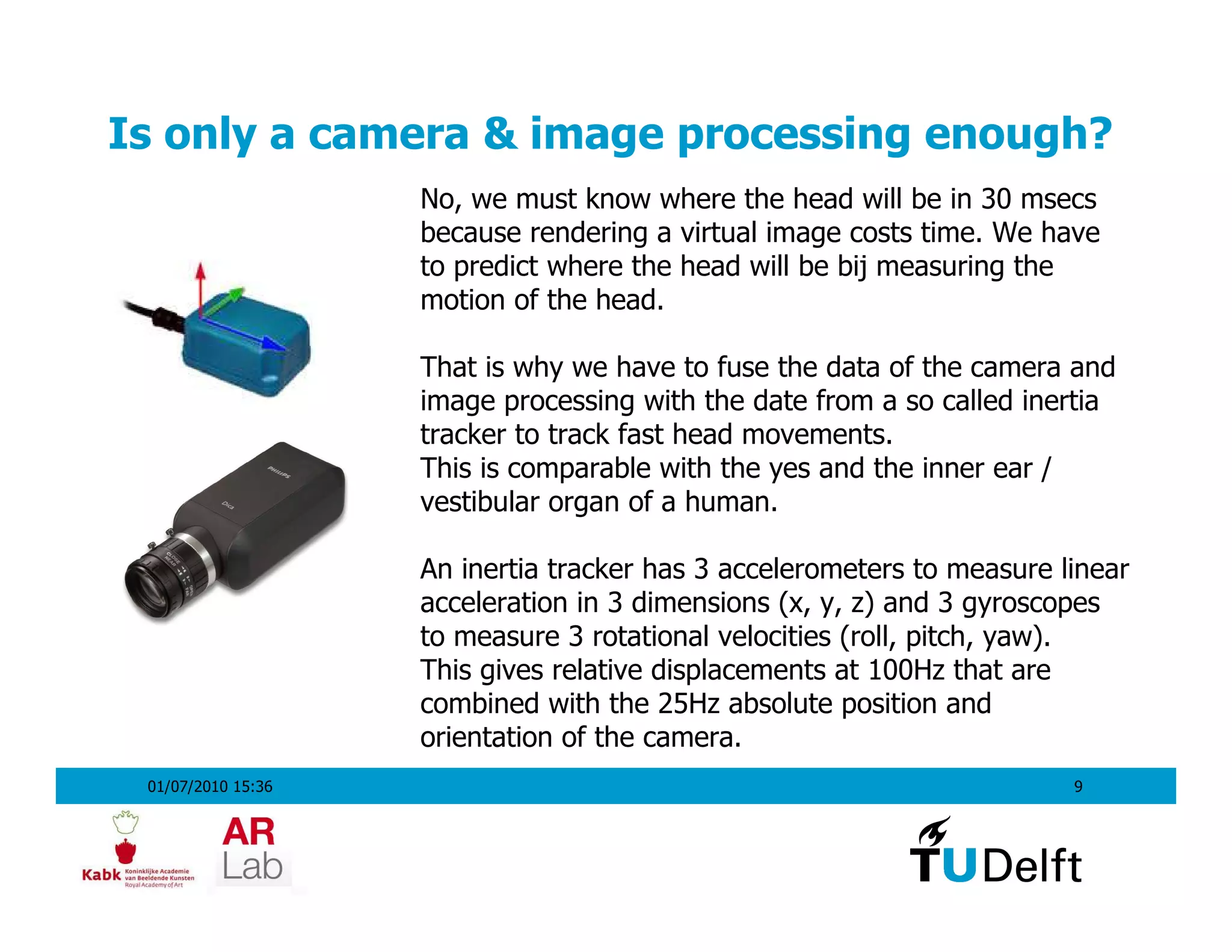 Is only a camera & image processing enough?
                    No, we must know where the head will be in 30 msecs
                    because rendering a virtual image costs time. We have
                    to predict where the head will be bij measuring the
                    motion of the head.

                    That is why we have to fuse the data of the camera and
                    image processing with the date from a so called inertia
                    tracker to track fast head movements.
                    This is comparable with the yes and the inner ear /
                    vestibular organ of a human.

                    An inertia tracker has 3 accelerometers to measure linear
                    acceleration in 3 dimensions (x, y, z) and 3 gyroscopes
                    to measure 3 rotational velocities (roll, pitch, yaw).
                    This gives relative displacements at 100Hz that are
                    combined with the 25Hz absolute position and
                    orientation of the camera.
 01/07/2010 15:36                                                       9
 
