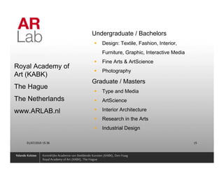 Undergraduate / Bachelors
                         Design: Textile, Fashion, Interior,
                         Furniture, Graphic, Interactive Media
                         Fine Arts & ArtScience
Royal Academy of
                         Photography
Art (KABK)
                      Graduate / Masters
The Hague
                         Type and Media
The Netherlands          ArtScience

www.ARLAB.nl             Interior Architecture
                         Research in the Arts
                         Industrial Design

   01/07/2010 15:36                                              15
 