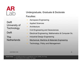 Undergraduate, Graduate & Doctorate
                     Faculties:
                        Aerospace Engineering
Delft                   Applied Sciences
University of
                        Architecture
Technology
                        Civil Engineering and Geosciences
Delft                   Electrical Engineering, Mathematics & Computer Sc.

The                     Industrial Design Engineering
Netherlands             Mechanical, Maritime & Materials Engineering
                        Technology, Policy and Management



  01/07/2010 15:36                                                     16
 