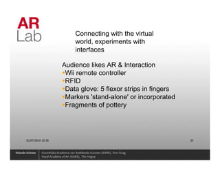 Connecting with the virtual
                       world, experiments with
                       interfaces

                   Audience likes AR & Interaction
                    Wii remote controller
                    RFID
                    Data glove: 5 flexor strips in fingers
                    Markers 'stand-alone' or incorporated
                    Fragments of pottery




01/07/2010 15:36                                             23
 