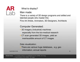 What to display?
                   Man made:
                   There is a variety of 3D design programs and skilled and
                   talented people who master this:
                   Fine Art Artists, Animators, 3D Designers, Architects

                   Computer Generated:
                    3D imagery (industrial) machines
                     especially from the bio-medical research
                    CT scan generated 3D images, yield an
                     inexhaustible amount of CT images

                   Data visualization:
                    There are various huge databases, e.g. geo
01/07/2010 15:36
                     information, annual reports                         33
 