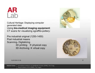 Cultural Heritage: Displaying computer
generated data:
Using bio-medical imaging equipment:
CT scans for visualizing sgraffito-pottery:

Pre industrial original (1250-1450)
Post industrial means
Scanning- Digitalizing
        3D printing       physical copy
        3D Archiving       virtual copy



    01/07/2010 15:36                          37
 