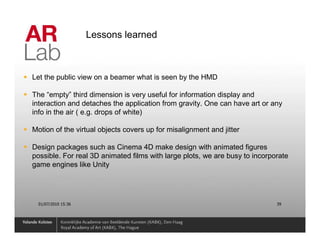 Lessons learned



Let the public view on a beamer what is seen by the HMD

The “empty” third dimension is very useful for information display and
interaction and detaches the application from gravity. One can have art or any
info in the air ( e.g. drops of white)

Motion of the virtual objects covers up for misalignment and jitter

Design packages such as Cinema 4D make design with animated figures
possible. For real 3D animated films with large plots, we are busy to incorporate
game engines like Unity




  01/07/2010 15:36                                                           39
 