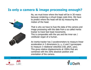 Is only a camera & image processing enough?
                    No, we must know where the head will be in 30 msecs
                    because rendering a virtual image costs time. We have
                    to predict where the head will be bij measuring the
                    motion of the head.

                    That is why we have to fuse the data of the camera and
                    image processing with the date from a so called inertia
                    tracker to track fast head movements.
                    This is comparable with the yes and the inner ear /
                    vestibular organ of a human.

                    An inertia tracker has 3 accelerometers to measure linear
                    acceleration in 3 dimensions (x, y, z) and 3 gyroscopes
                    to measure 3 rotational velocities (roll, pitch, yaw).
                    This gives relative displacements at 100Hz that are
                    combined with the 25Hz absolute position and
                    orientation of the camera.
 01/07/2010 15:36                                                       9
 
