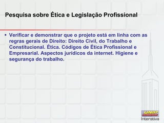 Pesquisa sobre Ética e Legislação Profissional
 Verificar e demonstrar que o projeto está em linha com as
regras gerais de Direito: Direito Civil, do Trabalho e
Constitucional. Ética. Códigos de Ética Profissional e
Empresarial. Aspectos jurídicos da internet. Higiene e
segurança do trabalho.
 