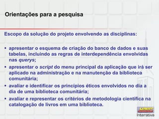 Orientações para a pesquisa
Escopo da solução do projeto envolvendo as disciplinas:
 apresentar o esquema de criação do banco de dados e suas
tabelas, incluindo as regras de interdependência envolvidas
nas querys;
 apresentar o script do menu principal da aplicação que irá ser
aplicado na administração e na manutenção da biblioteca
comunitária;
 avaliar e identificar os princípios éticos envolvidos no dia a
dia de uma biblioteca comunitária;
 avaliar e representar os critérios de metodologia científica na
catalogação de livros em uma biblioteca.
 