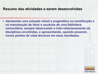 Resumo das atividades a serem desenvolvidas
 Apresentar uma solução viável e pragmática na constituição e
na manutenção de itens e usuários de uma biblioteca
comunitária, sempre observando o inter-relacionamento de
disciplinas envolvidas, e apresentando, quando possível,
novos pontos de vista técnicos em seus resultados.
 