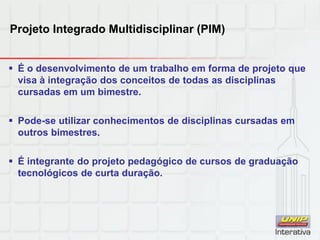 Projeto Integrado Multidisciplinar (PIM)
 É o desenvolvimento de um trabalho em forma de projeto que
visa à integração dos conceitos de todas as disciplinas
cursadas em um bimestre.
 Pode-se utilizar conhecimentos de disciplinas cursadas em
outros bimestres.
 É integrante do projeto pedagógico de cursos de graduação
tecnológicos de curta duração.
 